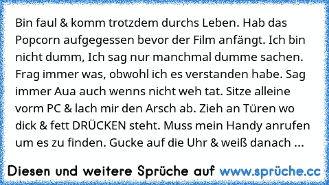 Bin faul & komm trotzdem durchs Leben. Hab das Popcorn aufgegessen bevor der Film anfängt. Ich bin nicht dumm, Ich sag nur manchmal dumme sachen. Frag immer was, obwohl ich es verstanden habe. Sag immer Aua auch wenns nicht weh tat. Sitze alleine vorm PC & lach mir den Arsch ab. Zieh an Türen wo dick & fett DRÜCKEN steht. Muss mein Handy anrufen um es zu finden. Gucke auf die Uhr & weiß danach ...