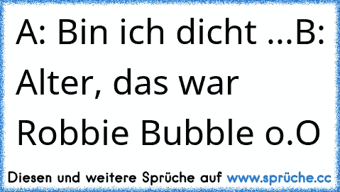 A: Bin ich dicht ...
B: Alter, das war Robbie Bubble o.O