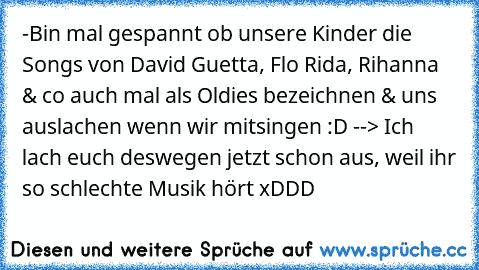 -Bin mal gespannt ob unsere Kinder die Songs von David Guetta, Flo Rida, Rihanna & co auch mal als Oldies bezeichnen & uns auslachen wenn wir mitsingen :D -
-> Ich lach euch deswegen jetzt schon aus, weil ihr so schlechte Musik hört xDDD