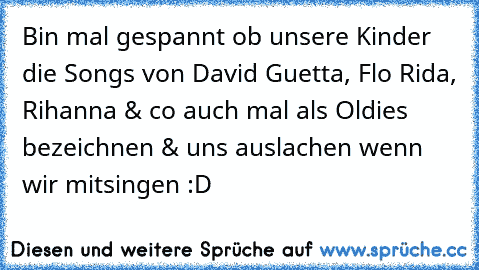 Bin mal gespannt ob unsere Kinder die Songs von David Guetta, Flo Rida, Rihanna & co auch mal als Oldies bezeichnen & uns auslachen wenn wir mitsingen :D