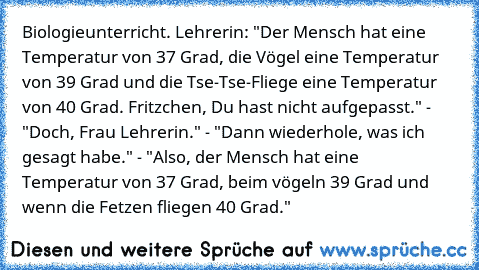 Biologieunterricht. Lehrerin: "Der Mensch hat eine Temperatur von 37 Grad, die Vögel eine Temperatur von 39 Grad und die Tse-Tse-Fliege eine Temperatur von 40 Grad. Fritzchen, Du hast nicht aufgepasst." - "Doch, Frau Lehrerin." - "Dann wiederhole, was ich gesagt habe." - "Also, der Mensch hat eine Temperatur von 37 Grad, beim vögeln 39 Grad und wenn die Fetzen fliegen 40 Grad."