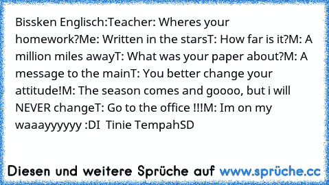 Bissken Englisch:
Teacher: Where´s your homework?
Me: Written in the stars
T: How far is it?
M: A million miles away
T: What was your paper about?
M: A message to the main
T: You better change your attitude!
M: The season comes and﻿ goooo, but i will NEVER change
T: Go to the office !!!
M: I´m on my waaayyyyyy :D
I ♥ Tinie Tempah
SD