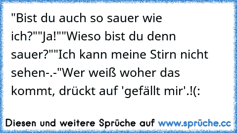 "Bist du auch so sauer wie ich?"
"Ja!"
"Wieso bist du denn sauer?"
"Ich kann meine Stirn nicht sehen-.-"
Wer weiß woher das kommt, drückt auf 'gefällt mir'.!(: