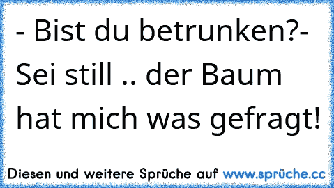 - Bist du betrunken?
- Sei still .. der Baum hat mich was gefragt!