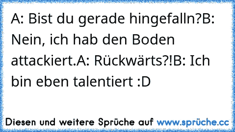 A: Bist du gerade hingefalln?
B: Nein, ich hab den Boden attackiert.
A: Rückwärts?!
B: Ich bin eben talentiert :D