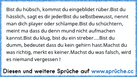 Bist du hübsch, kommst du eingeblidet rüber.
Bist du hässlich, sagt es dir jeder
Bist du selbstbewusst, nennt man dich player oder schlampe.
Bist du schüchtern, meint ma dass du denn mund nicht aufmachen kannst.
Bist du klug, bist du ein streber.
...Bist du dumm, bedeutet dass du kein gehirn hast.
Machst du was richtig, merkt es keiner.
Machst du was falsch, wird es niemand vergessen !