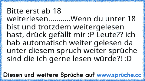 Bitte erst ab 18 weiterlesen.
....
...
...
Wenn du unter 18 bist und trotzdem weitergelesen hast, drück gefällt mir :P 
Leute?? ich hab automatisch weiter gelesen da unter diesem spruch weiter sprüche sind die ich gerne lesen würde?! :D