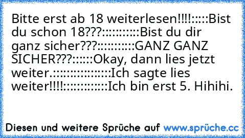 Bitte erst ab 18 weiterlesen!!!!
:
:
:
:
:
Bist du schon 18???
:
:
:
:
:
:
:
:
:
:
:
Bist du dir ganz sicher???
:
:
:
:
:
:
:
:
:
:
:
GANZ GANZ SICHER???
:
:
:
:
:
:
Okay, dann lies jetzt weiter.
:
:
:
:
:
:
:
:
:
:
:
:
:
:
:
:
:
Ich sagte lies weiter!!!!
:
:
:
:
:
:
:
:
:
:
:
:
:
Ich bin erst 5. Hihihi.