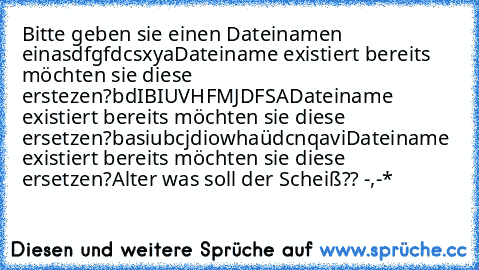 Bitte geben sie einen Dateinamen ein
asdfgfdcsxya
Dateiname existiert bereits möchten sie diese erstezen?
bdIBIUVHFMJDFSA
Dateiname existiert bereits möchten sie diese ersetzen?
basiubcjdiowhaüdcnqavi
Dateiname existiert bereits möchten sie diese ersetzen?
Alter was soll der Scheiß?? -,-*