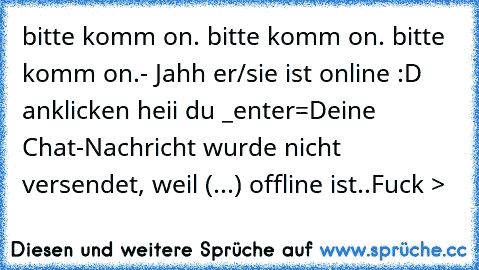 bitte komm on. bitte komm on. bitte komm on.- Jahh er/sie ist online :D anklicken heii du _enter=Deine Chat-Nachricht wurde nicht versendet, weil (...) offline ist.
.Fuck >