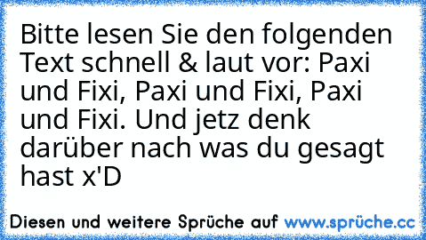 Bitte lesen Sie den folgenden Text schnell & laut vor: Paxi und Fixi, Paxi und Fixi, Paxi und Fixi. Und jetz denk darüber nach was du gesagt hast x'D