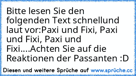 Bitte lesen Sie den folgenden Text schnell
und laut vor:
Paxi und Fixi, Paxi und Fixi, Paxi und Fixi.
...
Achten Sie auf die Reaktionen der Passanten :D