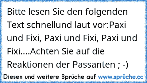 Bitte lesen Sie den folgenden Text schnell
und laut vor:
Paxi und Fixi, Paxi und Fixi, Paxi und Fixi.
...
Achten Sie auf die Reaktionen der Passanten ; -)