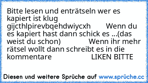 Bitte lesen und enträtseln wer es kapiert ist klug
        gijcthlpirevbqehdwiycxh
        Wenn du es kapiert hast dann schick es ...
(das weist du schon)
               Wenn ihr mehr rätsel wollt dann schreibt es in die kommentare
                     LIKEN BITTE