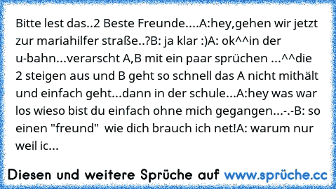 Bitte lest das..
2 Beste Freunde....
A:hey,gehen wir jetzt zur mariahilfer straße..?
B: ja klar :)
A: ok^^
in der u-bahn...
verarscht A,B mit ein paar sprüchen ...^^
die 2 steigen aus und B geht so schnell das A nicht mithält und einfach geht...
dann in der schule...
A:hey was war los wieso bist du einfach ohne mich gegangen...-.-
B: so einen "freund"  wie dich brauch ich net!
A: warum nur weil ic...