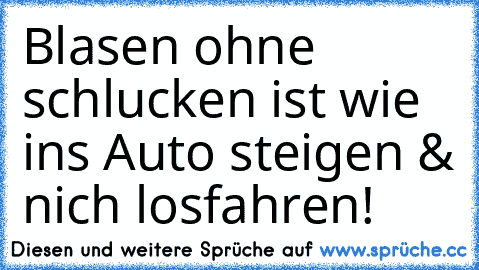 Blasen ohne schlucken ist wie ins Auto steigen & nich losfahren!