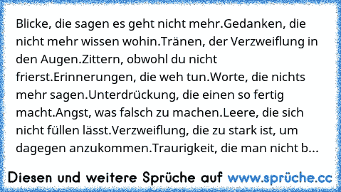 Blicke, die sagen es geht nicht mehr.
Gedanken, die nicht mehr wissen wohin.
Tränen, der Verzweiflung in den Augen.
Zittern, obwohl du nicht frierst.
Erinnerungen, die weh tun.
Worte, die nichts mehr sagen.
Unterdrückung, die einen so fertig macht.
Angst, was falsch zu machen.
Leere, die sich nicht füllen lässt.
Verzweiflung, die zu stark ist, um dagegen anzukommen.
Traurigkeit, die man nicht b...