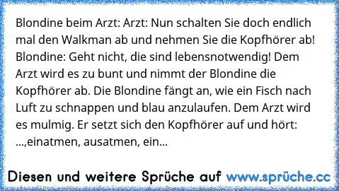 Blondine beim Arzt: Arzt: Nun schalten Sie doch endlich mal den Walkman ab und nehmen Sie die Kopfhörer ab! Blondine: Geht nicht, die sind lebensnotwendig! Dem Arzt wird es zu bunt und nimmt der Blondine die Kopfhörer ab. Die Blondine fängt an, wie ein Fisch nach Luft zu schnappen und blau anzulaufen. Dem Arzt wird es mulmig. Er setzt sich den Kopfhörer auf und hört: ...,einatmen, ausatmen, ein...