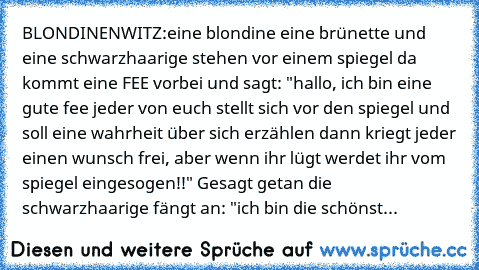 BLONDINENWITZ:
eine blondine eine brünette und eine schwarzhaarige stehen vor einem spiegel da kommt eine FEE vorbei und sagt: "hallo, ich bin eine gute fee jeder von euch stellt sich vor den spiegel und soll eine wahrheit über sich erzählen dann kriegt jeder einen wunsch frei, aber wenn ihr lügt werdet ihr vom spiegel eingesogen!!" Gesagt getan die schwarzhaarige fängt an: "ich bin die schönste s...