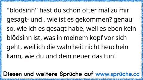 ''blödsinn'' hast du schon öfter mal zu mir gesagt- und.. wie ist es gekommen? genau so, wie ich es gesagt habe, weil es eben kein blödsinn ist, was in meinem kopf vor sich geht, weil ich die wahrheit nicht heucheln kann, wie du und dein neuer das tun!