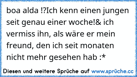 boa alda !?
Ich kenn einen jungen seit genau einer woche!
& ich vermiss ihn, als wäre er mein freund, den ich seit monaten nicht mehr gesehen hab :*