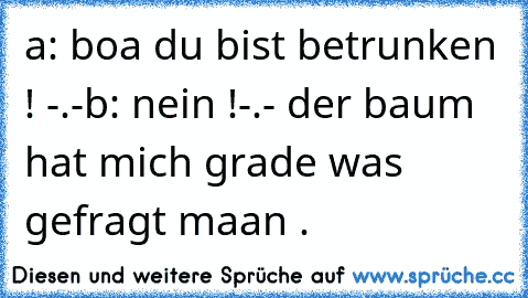 a: boa du bist betrunken ! -.-
b: nein !-.- der baum hat mich grade was gefragt maan .