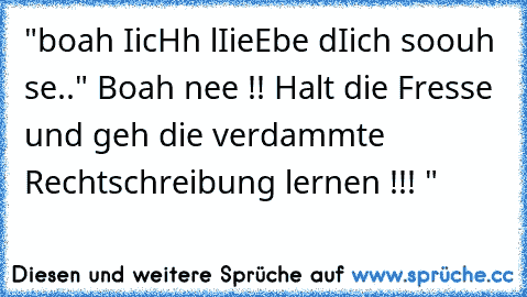 "boah IicHh lIieEbe dIich soouh se..
" Boah nee !! Halt die Fresse und geh die verdammte Rechtschreibung lernen !!! "