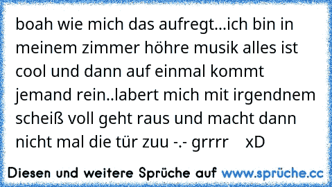 boah wie mich das aufregt...ich bin in meinem zimmer höhre musik alles ist cool und dann auf einmal kommt jemand rein..labert mich mit irgendnem scheiß voll geht raus und macht dann nicht mal die tür zuu -.- grrrr    xD ♥♥