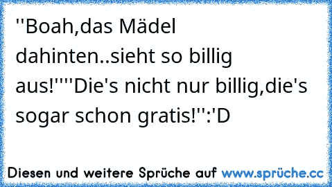 ''Boah,das Mädel dahinten..sieht so billig aus!''
''Die's nicht nur billig,die's sogar schon gratis!''
:'D