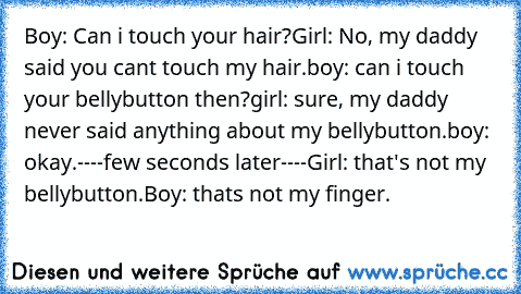 Boy: Can i touch your hair?
Girl: No, my daddy said you cant touch my hair.
boy: can i touch your bellybutton then?
girl: sure, my daddy never said anything about my bellybutton.
boy: okay.
----few seconds later----
Girl: that's not my bellybutton.
Boy: thats not my finger.