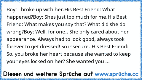 Boy: I broke up with her.
His Best Friend: What happened?
Boy: She’s just too much for me.
His Best Friend: What makes you say that? What did she do wrong?
Boy: Well, for one.. She only cared about her appearance. Always had to look good, always took forever to get dressed! So insecure..
His Best Friend: So, you broke her heart because she wanted to keep your eyes locked on her? She wanted you ...