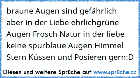 braune Augen sind gefährlich aber in der Liebe ehrlich
grüne Augen Frosch Natur in der liebe keine spur
blaue Augen Himmel Stern Küssen und Posieren gern:D