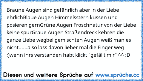 Braune Augen sind gefährlich aber in der Liebe ehrlich
Blaue Augen Himmelsstern küssen und posieren gern
Grüne Augen Froschnatur von der Liebe keine spur
Graue Augen Straßendreck kehren die ganze Liebe weg
bei gemischten Augen weiß man es nicht......
also lass davon lieber mal die Finger weg ;)
wenn ihrs verstanden habt klickt "gefällt mir" ^^ :D