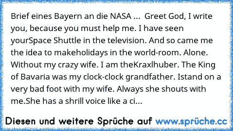 Brief eines Bayern an die NASA ...
  Greet God, I write you, because you must help me. I have seen your
Space Shuttle in the television. And so came me the idea to make
holidays in the world-room. Alone. Without my crazy wife. I am the
Kraxlhuber. The King of Bavaria was my clock-clock grandfather. I
stand on a very bad foot with my wife. Always she shouts with me.
She has a shrill voice like a...