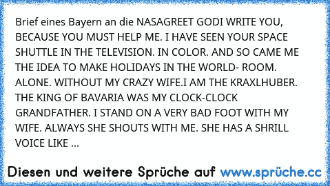 Brief eines Bayern an die NASA
GREET GOD
I WRITE YOU, BECAUSE YOU MUST HELP ME. I HAVE SEEN YOUR SPACE SHUTTLE IN THE TELEVISION. IN COLOR. AND SO CAME ME THE IDEA TO MAKE HOLIDAYS IN THE WORLD- ROOM. ALONE. WITHOUT MY CRAZY WIFE.
I AM THE KRAXLHUBER. THE KING OF BAVARIA WAS MY CLOCK-CLOCK GRANDFATHER. I STAND ON A VERY BAD FOOT WITH MY WIFE. ALWAYS SHE SHOUTS WITH ME. SHE HAS A SHRILL VOICE LI...