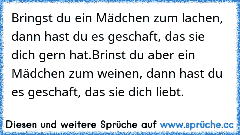 Bringst du ein Mädchen zum lachen, dann hast du es geschaft, das sie dich gern hat.
Brinst du aber ein Mädchen zum weinen, dann hast du es geschaft, das sie dich liebt. ♥♥