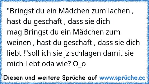 "Bringst du ein Mädchen zum lachen , hast du geschaft , dass sie dich mag.
Bringst du ein Mädchen zum weinen , hast du geschaft , dass sie dich liebt !"
soll ich sie jz schlagen damit sie mich liebt oda wie? O_o