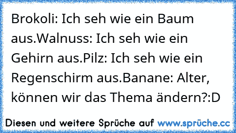 Brokoli: Ich seh wie ein Baum aus.
Walnuss: Ich seh wie ein Gehirn aus.
Pilz: Ich seh wie ein Regenschirm aus.
Banane: Alter, können wir das Thema ändern?
:D