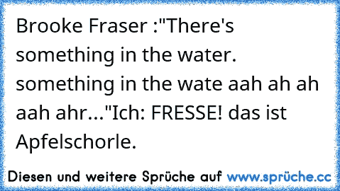 Brooke Fraser :"There's something in the water. something in the wate aah ah ah aah ahr..."
Ich: FRESSE! das ist Apfelschorle.