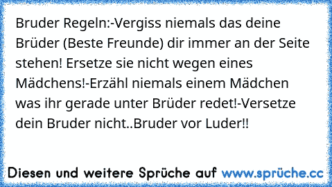 Bruder Regeln:
-Vergiss niemals das deine Brüder (Beste Freunde) dir immer an der Seite stehen! Ersetze sie nicht wegen eines Mädchens!
-Erzähl niemals einem Mädchen was ihr gerade unter Brüder redet!
-Versetze dein Bruder nicht..
Bruder vor Luder!!