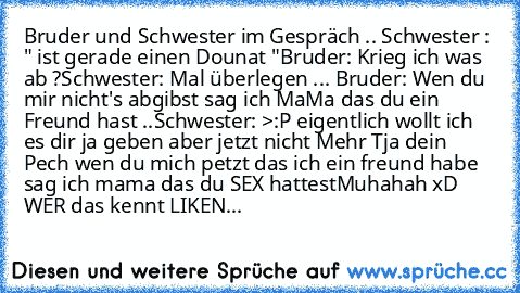 Bruder und Schwester im Gespräch .. 
Schwester : " ist gerade einen Dounat "
Bruder: Krieg ich was ab ?
Schwester: Mal überlegen ... 
Bruder: Wen du mir nicht's abgibst sag ich MaMa das du ein Freund hast ..
Schwester: >:P eigentlich wollt ich es dir ja geben aber jetzt nicht Mehr Tja dein Pech wen du mich petzt das ich ein freund habe sag ich mama das du SEX hattest
Muhahah xD WER das kennt LI...