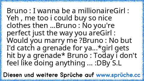 Bruno : I wanna be a millionaire
Girl : Yeh , me too i could buy so nice clothes then ...
Bruno : No you're perfect just the way you are
Girl : Would you marry me ?
Bruno : No but I'd catch a grenade for ya
...
*girl gets hit by a grenade* 
Bruno : Today i don't feel like doing anything ... :D
By S.L