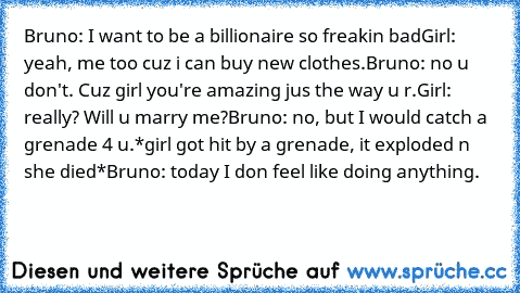 Bruno: I want to be a billionaire so freakin bad
Girl: yeah, me too cuz i can buy new clothes.
Bruno: no u﻿ don't. Cuz girl you're amazing jus the way u r.
Girl: really? Will u marry me?
Bruno: no, but I would catch a grenade 4 u.
*girl got hit by a grenade, it exploded n she died*
Bruno: today I don feel like doing anything.