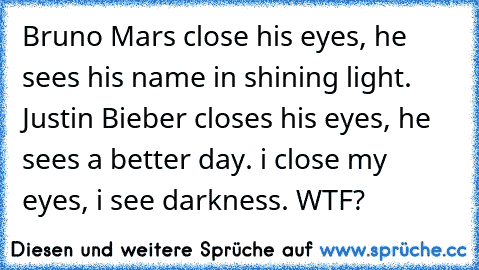 Bruno Mars close his eyes, he sees his name in shining light. Justin Bieber closes his eyes, he sees a better day. i close my eyes, i see darkness. WTF?