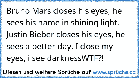 Bruno Mars closes his eyes, he sees his name in shining light. Justin Bieber closes his eyes, he sees a better day. I close my eyes, i see darkness
WTF?!