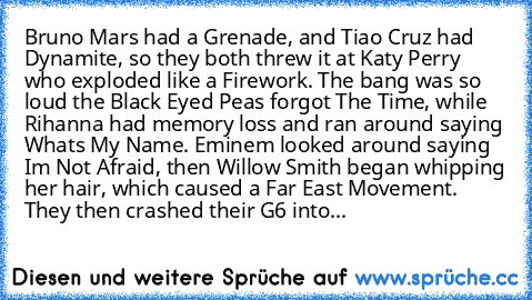 Bruno Mars had a Grenade, and Tiao Cruz had Dynamite, so﻿ they both threw it at Katy Perry who exploded like﻿ a Firework. The bang was so loud the Black Eyed Peas forgot The Time, while Rihanna had memory loss and ran around saying Whats My Name. Eminem looked around saying Im Not Afraid, then Willow Smith began whipping her﻿ hair, which caused a﻿ Far East Movement. They then crashed their G6 into...