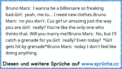 Bruno Mars:  I wanna be a billionaire so freaking bad.
Girl:  yeah, me to... I need new clothes.
Bruno Mars:  no you don't. Cuz girl ur amazing just the way you are.
Girl:  really? You're like the only one who thinks that. Will you marry me?
Bruno Mars:  No, but I'll catch a grenade for ya.
Girl:  really? Even today?
  *Girl gets hit by grenade*
Bruno Mars:  today I don't feel like doing anything.