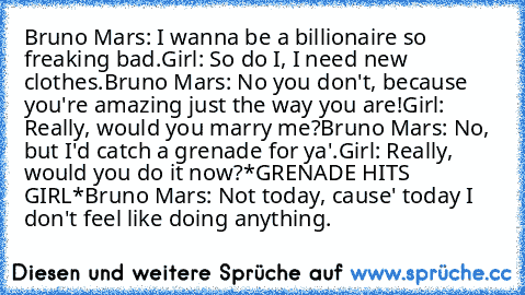 Bruno Mars: I wanna be a billionaire so freaking bad.
Girl: So do I, I need new clothes.
Bruno Mars: No you don't, because you're amazing just the way you are!
Girl: Really, would you marry me?
Bruno Mars: No, but I'd catch a grenade for ya'.
Girl: Really, would you do it now?
*GRENADE HITS GIRL*
Bruno Mars: Not today, cause' today I don't feel﻿ like doing anything.