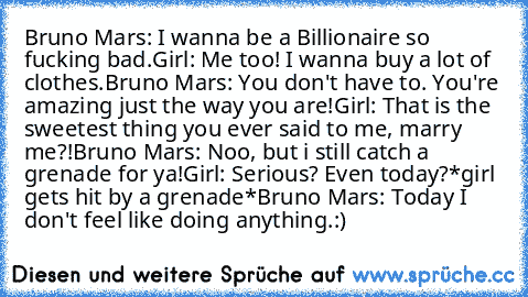 Bruno Mars: I wanna be a Billionaire so fucking bad.
Girl: Me too! I wanna buy a lot of clothes.
Bruno Mars: You don't have to. You're amazing just the way you are!
Girl: That is the sweetest thing you ever said to me, marry me?!
Bruno Mars: Noo, but i still catch a grenade for ya!
Girl: Serious? Even today?
*girl gets hit by a grenade*
Bruno Mars: Today I don't feel like doing anything.
:)