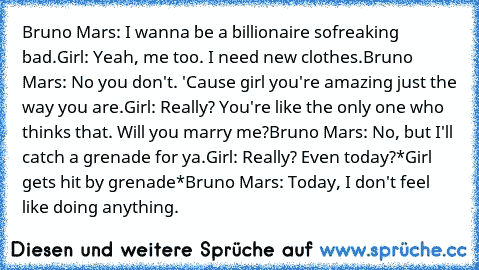 Bruno Mars: I wanna be a billionaire so
freaking bad.
Girl: Yeah, me too. I need new clothes.
Bruno Mars: No you don't. 'Cause girl you're amazing just the way you are.
Girl: Really? You're like the only one who thinks that. Will you marry me?
Bruno Mars: No, but I'll catch a grenade for ya.
Girl: Really? Even today?
*Girl gets hit by grenade*
Bruno Mars: Today, I don't feel like doing anything.